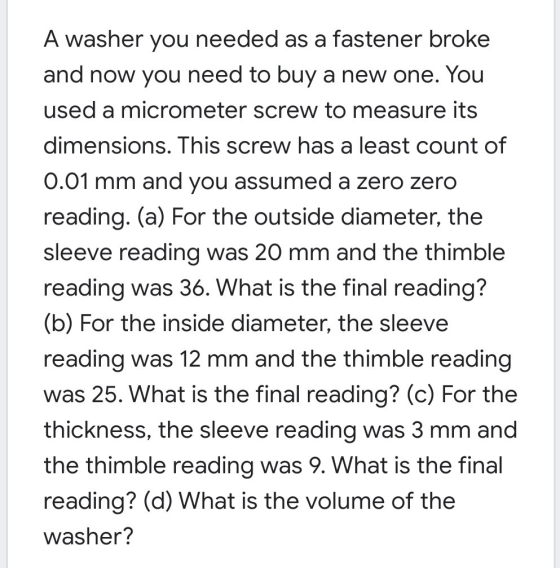 A washer you needed as a fastener broke and now you need to buy a new one. You used a micrometer screw to measure its dimensi