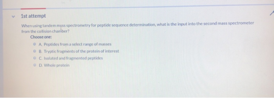 1st attempt When using tandem mass spectrometry for peptide sequence determination, what is the input into the second mass sp