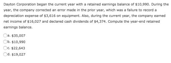 Dayton Corporation began the current year with a retained earnings balance of $10,990. During the year, the company corrected an error made in the prior year, which was a failure to record a depreciation expense of $3,616 on equipment. Also, during the current year, the company earned net income of $16,027 and declared cash dividends of $4,374. Compute the year-end retained earnings balance Oa. $35,007 b. $10,990 Oc. $22,643 Od. $19,027