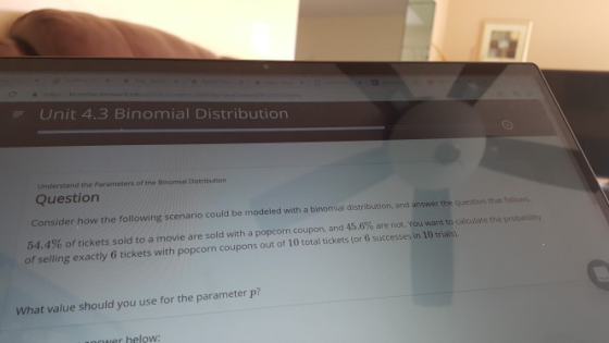 Unit 4.3 Binomial Distribution Understand the Parameters of the Binomial Distribution Question Consider how the following scenario could be modeled with a binomial distribution, and answer the question that folows 54.4% of tickets sold to a movie are sold with a popcorn coupon, and 45.6% are not. You want to calculate the problem of selling exactly 6 tickets with pop corn coupons out of 10 total tickets (or 6 successes in 10 trials) What value should you use for the parameter p? nwer helow: