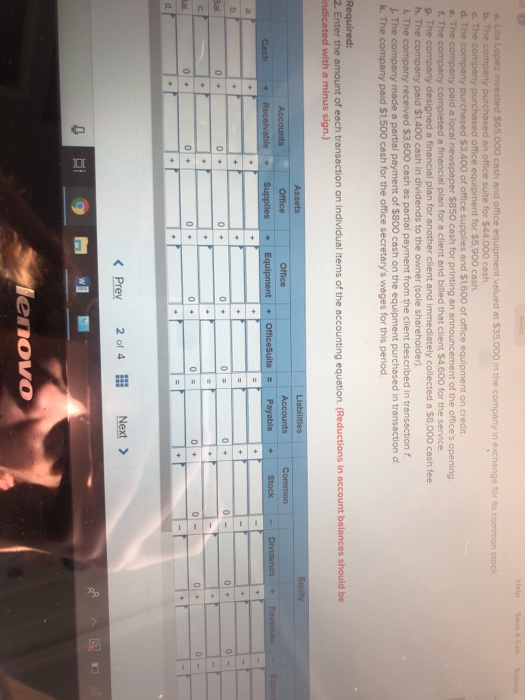 $65,000 cash and office e valued at $35.000 in the company in exchange for its common stock b. The c purchased an office suite for $44.000 cash equipment for $5,900 cash $3.400 of office supplies and $1,600 of office equipment on credit e. The c f. The g. The c h. The company paid $1,400 cash in dividends to the owner (sole shareholder) i. The J. The company made a partial payment of $800 cash on the equipment purchased in transaction d k. The company paid $1,500 cash for the office secretarys wages for this period. paid a local newspaper $850 cash for printing an announcement of the offices opening a financial plan for a client and billed that client $4,600 for the service. designed a f l plan for another client and immediately collected a $8,000 cash fee $3,600 cash as partial payment from the client described in transaction f the amount of each transaction on individual items of the accounting equation. (Reductions in account balances should be with a minus sign.) Accounts 0 < Prey 20f 4llǐ Next > Ei