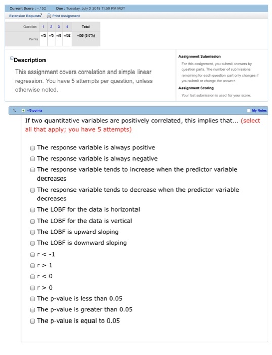 Current Score:-0 Due : Tuesday, July 3 2018 1159 PM Extension RequestsPrint Assignment Question 12 34 -8-8-8-02-50(0.0%) Description This assignment covers correlation and simple linear regression. You have 5 attempts per question, unless otherwise noted For this assignment, you submit answers by question parts. The umber of submissions remaining for each question part only changes if you submit or change the answer Your last submission is used for your score -5 points If two quantitative variables are positively correlated, this implies that... (select all that apply; you have 5 attempts) O The response variable is always positive O The response variable is always negative O The response variable tends to increase when the predictor variable decreases O The response variable tends to decrease when the predictor variable decreases O The LOBF for the data is horizontal O The LOBF for the data is vertical O The LOBF is upward sloping O The LOBF is downward sloping The p-value is less than 0.05 O The p-value is greater than 0.05 The p-value is equal to 0.05