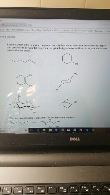 usl https://www droplom convstvimea whtrot/AAA63doscuteHNsmp Eaaab%20Expr meresdeo&pro r-Exper ctions St8sdoc 3. Predict which of the following compounds are soluble in water. Show your calculations to support your conclusions. For your lab report you can print the figure below and hand write your predictions and calculations below Hint: you need to be able to espand the line-bond structure Esample DOLL F6 F7 F8 F9 F10