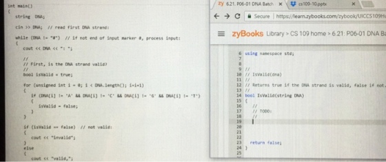 int main) zy 621. p06-01 DNA Batch × \ cs109.10.pptx ← → c secure l https://learn.zybooks.com/zybook/UICCS109Hu string DNA cin >> DNA; II read first DNA strand: while (ONA !-.8) // if not end of input marker #, process input: ZyBooks Library > CS 109 home-621 P06-01 DNA B cout << DNA 6 using namespace std; r First, is the DNA strand valid? bool isvalid true; for (unsigned int i .; i < DNA,length(); i,i4) 10 Isvalid(ana) 12 / Returns true if the DNA strand is valid, false if not. 13 7 14 bool IsValid(string DA) 15 16 17 TOOD 18 19 20 21 isvalid false; if (isVa1idfalse) I/ not valid cout << invalid 23 return false 24 1 25 else cout s valid,