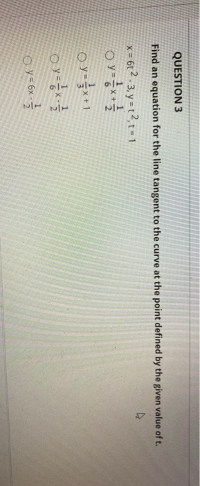 QUESTION 3 Find an equation for the line tangent to the curve at the point defined by the given value of t. x = 6t2 3y = t2=