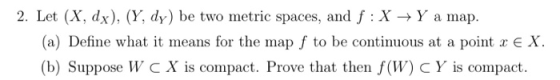 2. Let (X, dx), (Y, dy) be two metric spaces, and f:X + Y a map. (a) Define what it means for the map f to be continuous at a