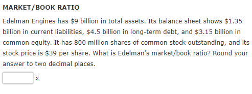 MARKET/BOOK RATIO Edelman Engines has $9 billion in total assets. Its balance sheet shows $1.35 billion in current liabilities, $4.5 billion in long-term debt, and $3.15 bllion in common equity. It has 800 million shares of common stock outstanding, and its stock price is $39 per share. What is Edelmans market/book ratio? Round your answer to two decimal places.