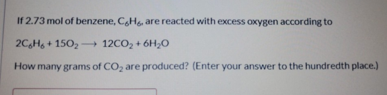If 2.73 mol of benzene, C6H6, are reacted with excess oxygen according to 2C6H6+1502- 12CO2 + 6H20 How many grams of CO2 are