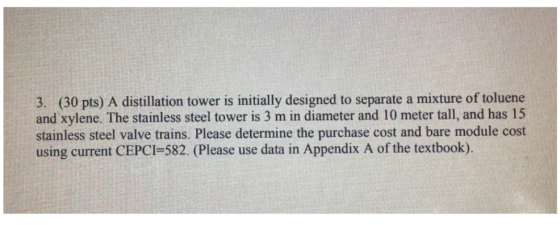 3. (30 pts) A distillation tower is initially designed to separate a mixture of toluene and xylene. The stainless steel tower is 3 m in diameter and 10 meter tall, and has 15 stainless steel valve trains. Please determine the purchase cost and bare module cost using current CEPCI-582. (Please use data in Appendix A of the textbook).