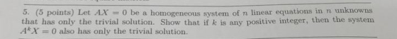 o. (5 points) Let AX0 be a homogeneous system of n linear equations in n unknowns that has only the trivial solution. Show that if k is any positive integer, then the system A*X0 also has only the trivial solution.