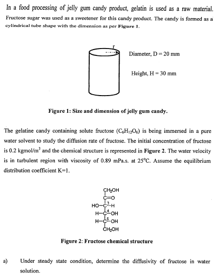 In a food processing of jelly gum candy product, gelatin is used as a raw material. Fructose sugar was used as a sweetener for this candy product. The candy is formed asa cylindrical tube shape with the dimension as per Figure1. ieter, D-20 mm Height, H- 30 mm Figure1: Size and dimension of jelly gum candy. The gelatine candy containing solute fructose (C,HI20) is being immersed in a pure water solvent to study the diffusion rate of fructose. The initial concentration of fructose is 0.2 kgmol/m and the chemical structure is represented in Figure 2. The water velocity is in turbulent region with viscosity of 0.89 mPa.s. at 25°C. Assume the equilibrium distribution coefficient K-1 CH2OH ??-?-? ?-?-?? CH2OH Figure 2: Fructose chemical structure Under steady state condition, determine the diffusivity of fructose in water solution a)