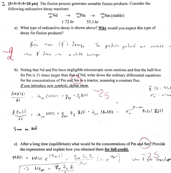 7. 15+5+5+5-20 ptsl The fission process generates unstable fission products. Consider the following radioactive decay reactions: Nd 149 149 Sm (stable ma 62 149 1.72 hr 53.1 hr a) What type of radioactive decay is shown above? Why would you expect this type of decay for fission products? Mr. a S b) Noting that Nd and Pm have negligible microscopic cross sections and that the half-live for Pm is 31 times larger than that of Nd, write down the ordinary differential equations for the concentrations of Pm and Sm in a reactor, assuming a constant flux. vou introduce new symbols define them. Nd as c) After a long time (equilibrium) what would be the concentrations of Pm and Sm? Provide the expressions and explain how you obtained them for full credit. 2, S nut