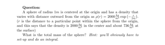 Question: A sphere of radius 1m is centered at the origin and has a density that varies with distance outward from the origin