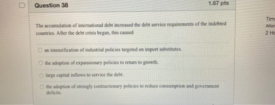 1.67 pts Question 38 Tim The accumulation of international debt increased the debt service requirements of the indebted count