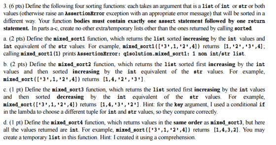 3. (6 pts) Define the following four sorting functions: each takes an argument that is a list of int or str or both values (otherwise raise an AssertionError exception with an appropriate error message) that will be sorted in a different way. Your function bodies must contain exactly one assert statement followed by one return statement. In parts a-c, create no other extra/temporary lists other than the ones returned by calling sorted. a. (2 pts) Define the mixed sort1 function, which returns the list sorted increasing by the int values and int equivalent of the str values. For example, mixed sort! ([13.1, 2.4] ) returns [1,2·13 ,4J. calling mixed sort1(1) prints AssertionError: qlsolution.mixed sortl: 1 non int/str list b. (2 pts) Define the mixed sort2 function, which returns the list sorted first increasing by the int values and then sorted increasing by the int equivalent of the str values. For example, mixed sort ([3,1, 2,4]) returns [1,4, 2, 3] c. (1 pt) Define the mixed sort3 function, which returns the list sorted first increasing by the int values and then sorted decreasing by the int equivalent of the str values. For example, mixed sort([3,1, 2,4]) returns [1,4, 3, 2. Hint: for the key argument, I used a conditional if in the lambda to choose a different tuple for int and str values, so they compare correctly. d. (1 pt) Define the mixed sort4 function, which returns values in the same order as mixed sort3, but here all the values returned are int. For example, mixed sort([3,1, 2,4]) returns [1,4,3,2]. You may create a temporary list in this function. Hint: I created it using a comprehension.