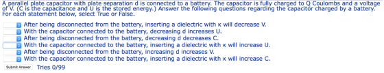 A parallel plate capacitor with plate separation d is connected to a battery. The capacitor is fully charged to Q Coulombs and a voltage of V. (C is the capacitance and U is the stored energy.) Answer the following questions regarding the capacitor charged by a battery. For each statement below, select True or False After being disconnected from the battery, inserting a dielectric with k will decrease V With the capacitor connected to the battery, decreasing d increases U After being disconnected from the battery, decreasing d decreases C. □ B with the capacitor connected to the battery, inserting a dielectric with κ will increase U. After being disconnected from the battery, increasing d increases V With the capacitor connected to the battery, inserting a dielectric with k will increase C. Submit Answer Tries 0/99