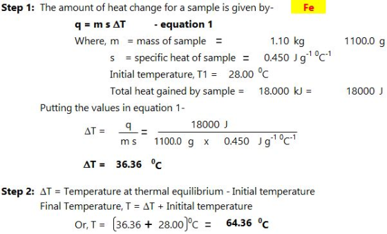 Step 1: The amount of heat change for a sample is given by Fe - equation 1 Where, m mass of sample 1.10 kg 1100.0 g s specific heat of sample0.450 J g1 °c-1 Initial temperature, T1= 28.00 Total heat gained by sample 18.000 k - 18000 J Putting the values in equation 1 18000 J m s 1100.0 g x 0.450 Jg c AT= 36.36 0C Step 2: ΔT = Temperature at thermal equilibrium-Initial temperature Final Temperature, T = ΔT + initital temperature or T 3636 28.00)c 64.36 °c