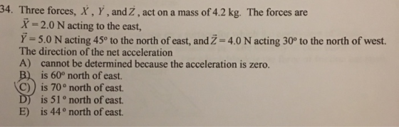 34. Three forces, X, Y , and Z , act on a mass of 42 kg. The forces are X-20 N acting to the east, Y= 5.0 N acting 450 to the north of east, and Z-4.0 N acting 30° to the north of west. The direction of the net acceleration A) cannot be determined because the acceleration is zero. is 60° north of east. C)) is 70° north of east. is 51° north of east is 44° north of east. E)