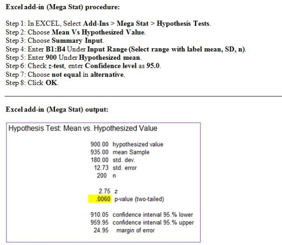 Excel add-in Mega Stat) procedure Step 1: In EXCEL, Select Add-Ins > Mega Stat> Hypothesis Tests Step 2: Choose Mean Vs Hypothesized Value Step 3: Choose Summary Input Step 4: Enter B1:B4 Under Input Range (Select range with label mean, SD, n) Step 5: Enter 900 Under Hypothesized mean Step 6: Check z-test, enter Confidence level as 95.0 Step 7: Choose not equal in alternative Step 8: Click OK. Excel add-in (Mega Stat) output Hypothesis Test: Mean vs. Hypothesized Value 900.00 hypothesized value 935.00 mean Sample 180.00 std. dev 12.73 std. error 200 n 2.75 z 0060 p-value (two-tailed) 910.05 confidence interval 95% lower 959.95 confidence interval 95% upper 24.95 margin of error