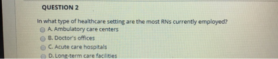 QUESTION 2 In what type of healthcare setting are the most RNs currently employed? O A. Ambulatory care centers O B. Doctors