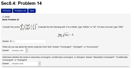 Sec8.4: Problem 14 PreviouS Problem List Next (1 point) Book Problem 33 Consider the series Evaluate the the following limit. If it is infinite, type infinity or inf. If it does not exist, type DNE n-+00 Answer: L What can you say abot the series using the Root Test? Answer Convergent. Divergent, or inconclusive Answer: choose one Determine whether the series is absolutely convergent, conditionally convergent, or divergent. Answer Absolutely Convergent, Conditionally Convergent, or Divergent Answer: choose one