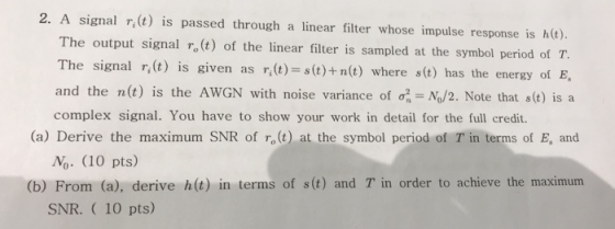 2. A signal r, t) is passed through a linear filter whose impulse response is he). The output signal ro (t) of the linear filter is sampled at the symbol period of T. he signal r,(t) is given as (t)t)+n and the n(t) is the AwGN with noise variance of σ-N0/2. Note that s(t) is a complex signal. You have to show your work in detail for the full credit. n(t) where s(t) has the energy of E (a) Derive the maximum SNR of r (t) at the symbol period of T in terms of E, and No. (10 pts) (b) From (a), derive h(t) in terms of s(t) and T in order to achieve the maximunm SNR. 10 pts)