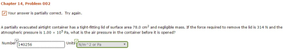 Chapter 14, Problem 002 Your answer is partially correct. Try again. A partially evacuated airtight container has a tight-fitting lid of surface area 78.0 cm2 and negligible mass. If the force required to remove the lid is 314 N and the atmospheric pressure is 1.00 x 105 Pa, what is the air pressure in the container before it is opened? 1-1 Numbe140256 UnitsT N/m 2 or Pa