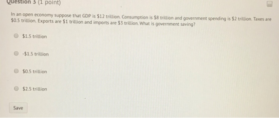 Question 3(1 point) In an open economy suppose that GDP is $12 trillion. Consumption is $8 trillion and government spending i