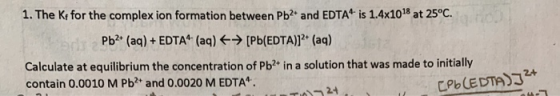 1. The K for the complex ion formation between Pb2+ and EDTA is 1.4x1018 at 25°C. Pb2+ (aq) + EDTA (aq) → (Pb(EDTA)]2+ (aq) C