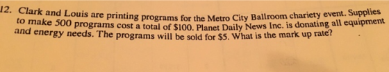 12. Clark and Louis are printing programs for the Metro City Ballroom chariety event. Supplies and energy needs. The prograotal ofr $100, Planet Daily News Inc. is donating all equipment he programs will be sold fo r $5. What is the mark up rate?
