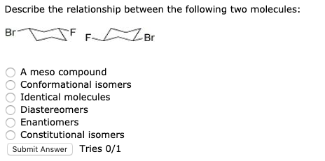 Describe the relationship between the following two molecules: Br J F F Br O A meso compound O Conformational isomers Identic