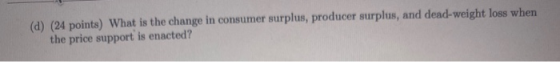 (d) (24 points) What is the change in consumer surplus, producer surplus, and dead-weight loss when the price support is enac