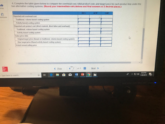 4. Complete the table given below to compare the overhead cost, total product cost, and target price for each product line under the two alternative costing systems. (Round your intermediate calculations and finel answers to 2 decimel places.) Print ferences Reported unit overhead cost Traditional, volume-based costing system Activity-based costing system Reported unit product cost (direct material, direct labor and overhead) Traditional, volume-based costing system Activity-based costing system Sales price data: Original target price (Based on traditional, volume-based costing system) New target price (Based activity-based costing system) Actual cutrent solling price Mc Graw Hill <Prev 6 of Nest > 1/26/2019 Type here to search