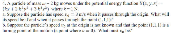 4. A particle of mass m 2 kg moves under the potential energy function U(x.y.z)- (kx + 2 k2y2 +3 k3z3) where k 1N. a. Suppose the particle has speed vo3 m/s when it passes through the origin. What will its speed be if and when it passes through the point (1,1.1)? b. Suppose the particles speed vo at the origin is not known and that the point (1,1,1) is a turning point of the motion (a point where v0). What must vo be?