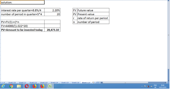 solution: FV Future value PV Present value r rate of return per period n number of period interest rate per quarter-8.8%/4 number of period in quarter 5*4 2.20% 303 PV=FV/(1+r)An FV=44000/(1.022120) PV Amount to be invested today 28,473.10 Sheetl 120 Sheet1121 Sheetl 122 Sheet1 123 Sheetl 124 Sheet1125 Sheetl 126 Sheet1127 ENG 2046 UK 14/01/2019