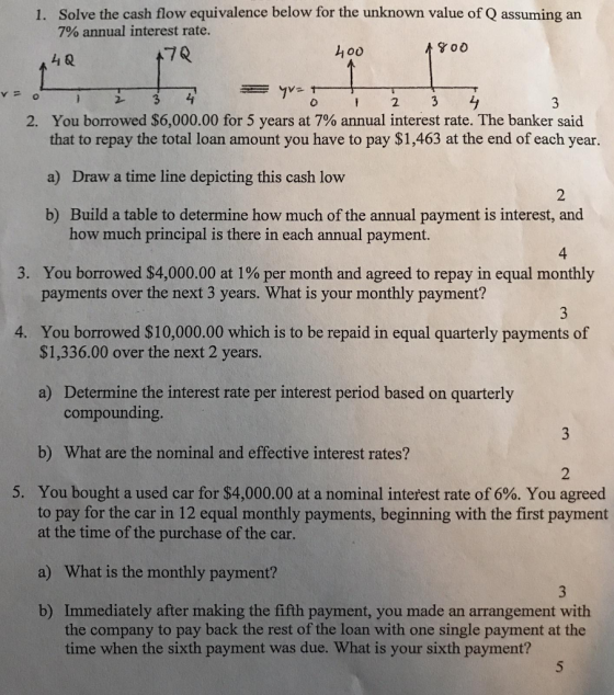 Solve the cash flow equivalence below for the unknown value of Q assuming an 7% annual interest rate. 1. 800 4i Q 70 o0 i23 2 2, You borrowed $6,000.00 for 5 years at 7% annual interest rate. The banker said that to repay the total loan amount you have to pay $1,463 at the end of each year. a) Draw a time line depicting this cash low b) Build a table to determine how much of the annual payment is interest, and 2 how much principal is there in each annual payment. 4 You borrowed $4,000.00 at 1% per month and agreed to repay in equal monthly payments over the next 3 years. What is your monthly payment? 3. 4. You borrowed $10,000.00 which is to be repaid in equal quarterly payments of $1,336.00 over the next 2 years. a) Determine the interest rate per interest period based on quarterly compounding b) What are the nominal and effective interest rates? 2 5. You bought a used car for $4,000.00 at a nominal interest rate of 6%. You agreed to pay for the car in 12 equal monthly payments, beginning with the first payment at the time of the purchase of the car. a) What is the monthly payment? Immediately after making the fifth payment, you made an arrangement with the company to pay back the rest of the loan with one single payment at the time when the sixth payment was due. What is your sixth payment? b)