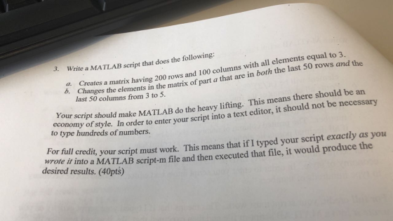3. Write a MATLAB script that does the following: elements equal to 3. colum ,. Creates a matrix having 200 rows and 100 columns with al that are in both the last 50 rows and the Changes the elements in the matrix of part a last 50 columns from 3 to 5. . ur script should make MATLAB do the heavy lifting. This means there should be arn to tpe unfstle In order to enter your script into a text editor, it should not be necessary econo to type hundreds of numbers. ror t l credi, your script must work. This means that if I typed your script exactly as you wrore il into a MATLAB script-m file and then executed that file, it would produce the desired results. (40pts)