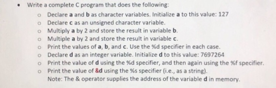 Write a complete C program that does the following: . o Declare a and b as character variables. Initialize a to this value: 127 o Declare c as an unsigned character variable o Multiply a by 2 and store the result in variable b. o Multiple a by 2 and store the result in variable c. Print the values of a, b, and c. Use the %d specifier in each case. Declare d as an integer variable. Initialize d to this value: 7697264 Print the value of d using the %d specifier, and then again using the %f specifier. Print the value of &d using the %s specifier (i.e., as a string). Note: The & operator supplies the address of the variable d in memory o o