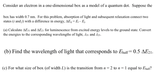 Consider an electron in a one-dimensional box as a model of a quantum dot. Suppose the box has width 0.7 nm. For this problem, absorption of light and subsequent relaxation connect two states (i andj) with a difference in energy, AEi E - E. (a) Calculate AEsi and AE2I for luminescence from excited energy levels to the ground state. Convert the energies to the corresponding wavelengths of light, λ31 and λ21. (b) Find the wavelength of light that corresponds to Ehalf 0.5 AE21. (c) For what size of box (of width L) is the transition from n = 2 to n = 1 equal to Ehalf?