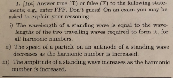 1. [1pt] Answer true (T) or false (F) to the following state- ments; e.g., enter FFF. Dont guess! On an exam you may be asked to explain your reasoning. i) The wavelength of a standing wave is equal to the wave- lengths of the two travelling waves required to form it, for all harmonic numbers. decreases as the harmonic number is increased. number is increased. ii) The speed of a particle on an antinode of a standing wave ili) The amplitude of a standing wave increases as the harmonic