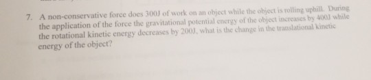 7. A non-conservative force does 300 of work on an obiect while the object is rolling uphill. During the application of the f