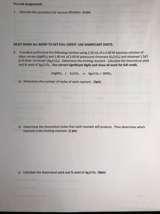 Pre-Lab Assignment: 1. Describe the procedure for vacuum filtration. (3 pts) MUST SHOW ALL WORK TO GET FULL CREDIT. USE SIGNIFICANT DIGITS. A student performed the following reaction using 2.50 mL of a 5.00 M aqueous solution of silver nitrate (AgNO3) and 1.80 mL of 3.00 M potassium chromate (K2CrO4) and obtained 1.567 g of silver chromate (Ag CrOs). Determine the limiting reactant. Calculate the theoretical yield and % yield of A&Cro. Use correct significant digits and show all work for full credit. 2. a) Determine the number of moles of each reactant. (2pts) b) Determine the theoretical moles that each reactant will produce. Then determine which reactant is the limiting reactant. (2 pts) c) Calculate the theoretical yield and % yield of A&Cr04. (3pts)