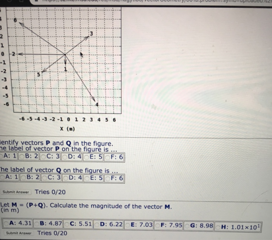6 -1 -4 -6 .4 -6-5-4 -3 -2-1 0 1 2 3 4 5 6 x (m) entify vectors P and Q in the figure. e abel of vector P on the figure is .. he label of vector Q on the figure is A:11 Bİ 21 C:31 D: 41 Submit Answer Tries 0/20 Let M - (P+). Calculate the magnitude of the vector M. (in m) A: 4.31B: 4.87C: 5.51D: 6.22 E: 7.03 F: 7.95 G: 8.98H: Submit Answer Tries 0/20