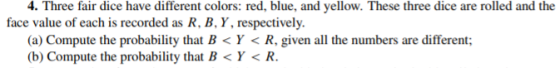 4. Three fair dice have different colors: red, blue, and yellow. These three dice are rolled and the face value of each is recorded as R, B, Y, respectively. (a) Compute the probability that B< Y < R, given all the numbers are different; (b) Compute the probability that B< Y< R.
