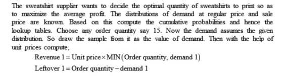 The sweatshirt suppier wants to decide the optimal quantity of sweatshirts to print so as to maximize the average profit The distributions of demand at regular price and sale price are known Based on this compute the cumulative probabilities and hence the bokup tables. Choose any order quantity say 15. Now the demand assumes the given distribution So draw the sample from it as the vahue of demand. Then with the hep of unit prices compute, Revenue 1-Unit pricexMIN(Order quantity, demand 1) Leftover 1 = Order quantity-demand i