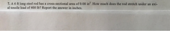7. A 6 ft long steel rod has a cross-sectional area of 0.08 in2. How much does the rod stretch under an axi- al tensile load of 400 lb? Report the answer in inches.