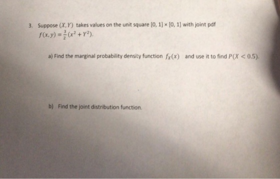 Suppose (X, Y) takes values on the unit square [0, 1] x [0, 1) with joint pdf f(x,y)- 3. (x2 + Y2). a) Find the marginal probability density function fx(x) and use it to find P(X < 0.5). b) Find the joint distribution function.