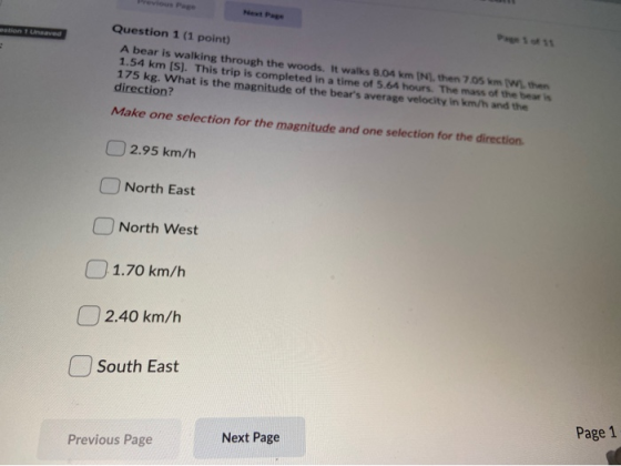 Question 1 (1 point) A bear is walking through the woods. It walks 8.04 km IN, then 7.05 km ( W. then 1.54 km (S). This trip
