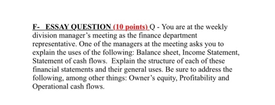 F- ESSAY QUESTION (10points),Q-You are at the weekly division managers meeting as the finance department representative. One of the managers at the meeting asks you to explain the uses of the following: Balance sheet, Income Statement, Statement of cash flows. Explain the structure of each of these financial statements and their general uses. Be sure to address the following, among other things: Owners equity, Profitability and Operational cash flows.