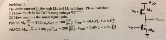 VDD Problem 3: The drain current Io through MN and Mp is 0.5mA. Please calculate (1) How much is the DC biasing voltage VB (2) How much is the small signal gain. VOUT MN